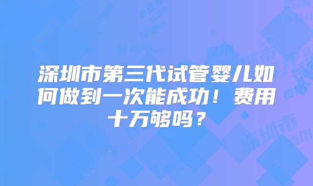 深圳市第三代试管婴儿如何做到一次能成功！费用十万够吗？