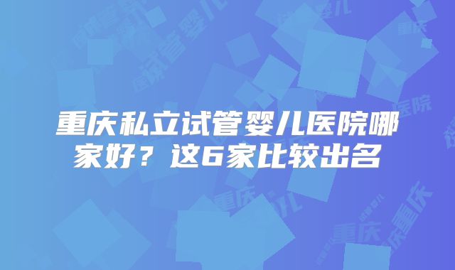 重庆私立试管婴儿医院哪家好？这6家比较出名