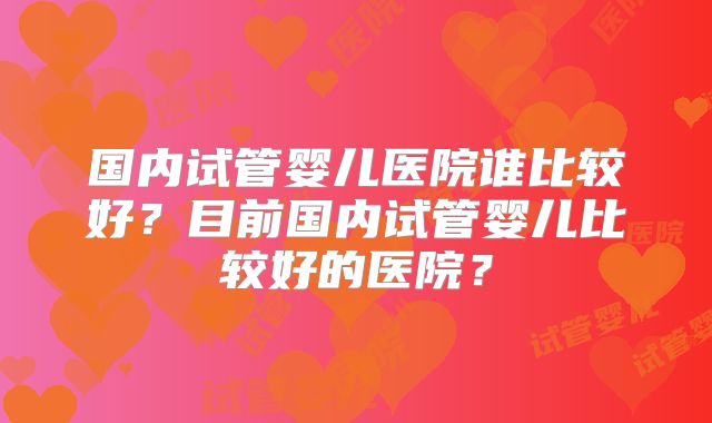 国内试管婴儿医院谁比较好？目前国内试管婴儿比较好的医院？