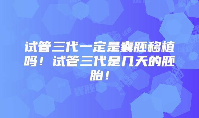试管三代一定是囊胚移植吗!试管三代是几天的胚胎!