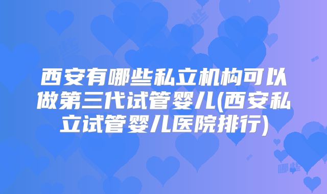 西安有哪些私立机构可以做第三代试管婴儿(西安私立试管婴儿医院排行)