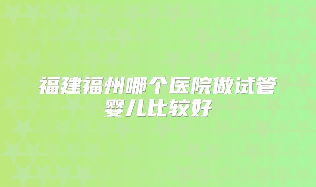 福建福州哪个医院做试管婴儿比较好