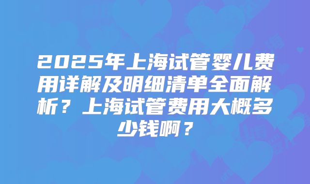2025年上海试管婴儿费用详解及明细清单全面解析？上海试管费用大概多少钱啊？