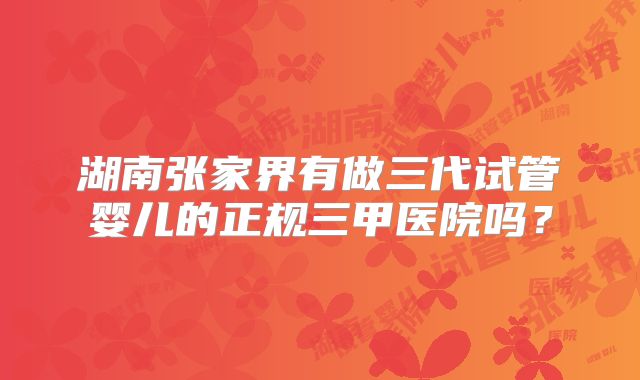 湖南张家界有做三代试管婴儿的正规三甲医院吗？