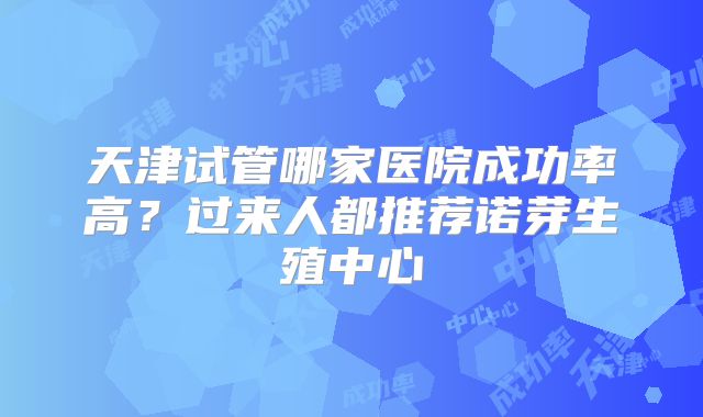 天津试管哪家医院成功率高？过来人都推荐诺芽生殖中心