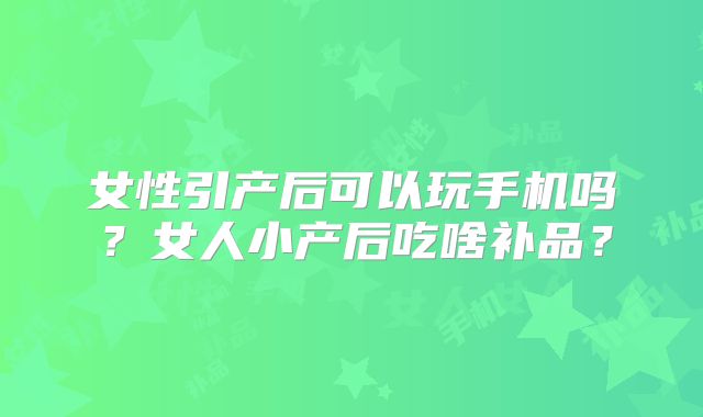 女性引产后可以玩手机吗？女人小产后吃啥补品？