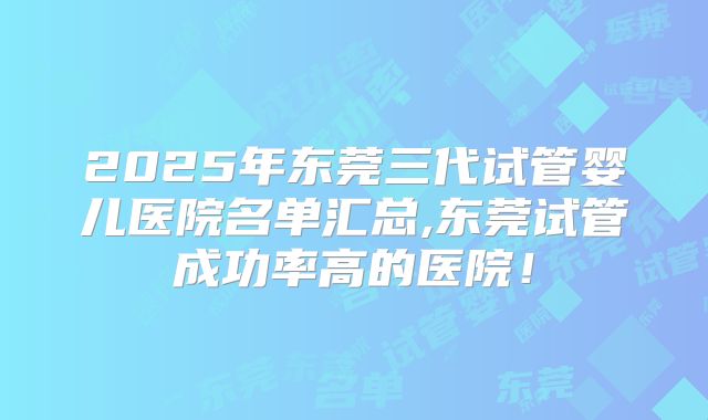 2025年东莞三代试管婴儿医院名单汇总,东莞试管成功率高的医院！
