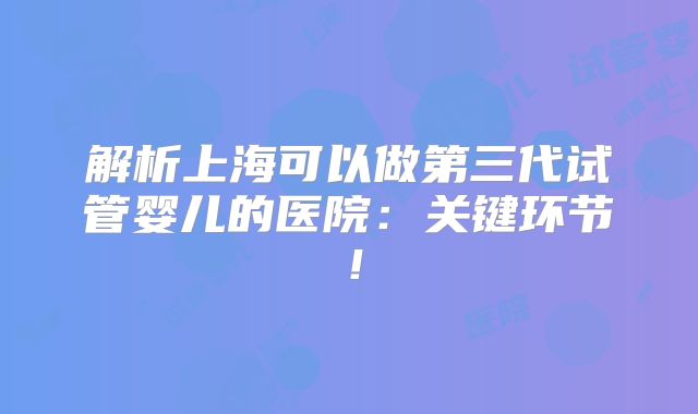 解析上海可以做第三代试管婴儿的医院：关键环节！