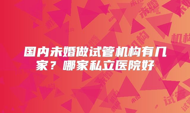 国内未婚做试管机构有几家？哪家私立医院好