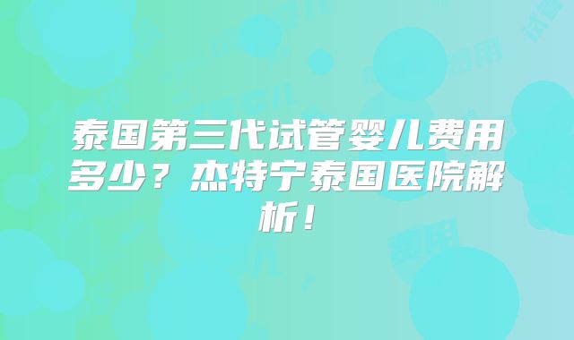 泰国第三代试管婴儿费用多少?杰特宁泰国医院解析!