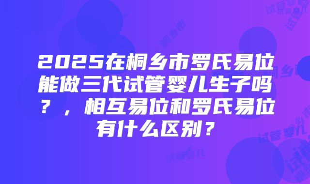 2025在桐乡市罗氏易位能做三代试管婴儿生子吗？，相互易位和罗氏易位有什么区别？