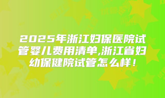 2025年浙江妇保医院试管婴儿费用清单,浙江省妇幼保健院试管怎么样!
