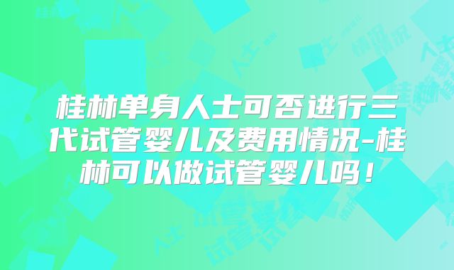 桂林单身人士可否进行三代试管婴儿及费用情况-桂林可以做试管婴儿吗!