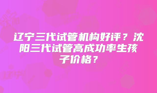 辽宁三代试管机构好评？沈阳三代试管高成功率生孩子价格？