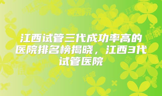 江西试管三代成功率高的医院排名榜揭晓,江西3代试管医院