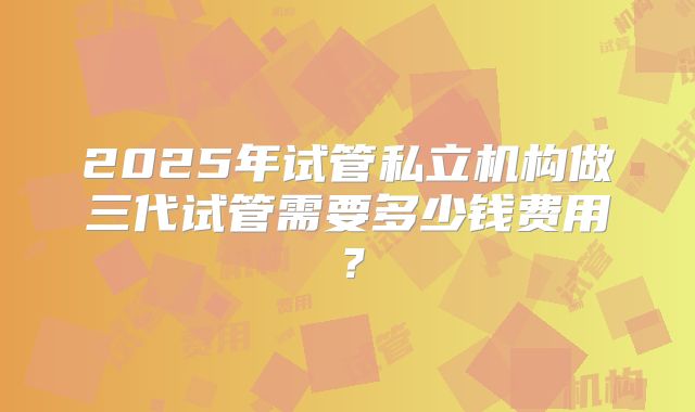 2025年试管私立机构做三代试管需要多少钱费用?