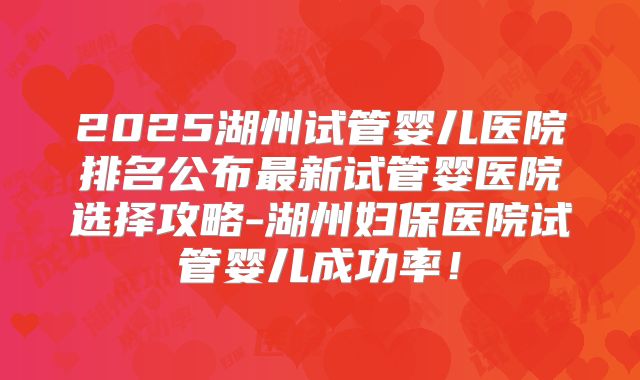 2025湖州试管婴儿医院排名公布最新试管婴医院选择攻略-湖州妇保医院试管婴儿成功率!