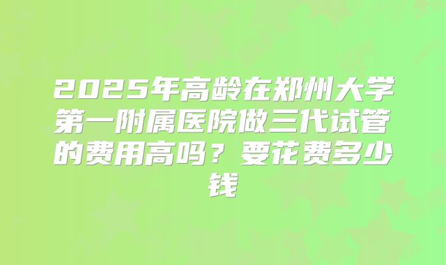 2025年高龄在郑州大学第一附属医院做三代试管的费用高吗？要花费多少钱