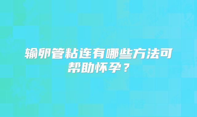 输卵管粘连有哪些方法可帮助怀孕？