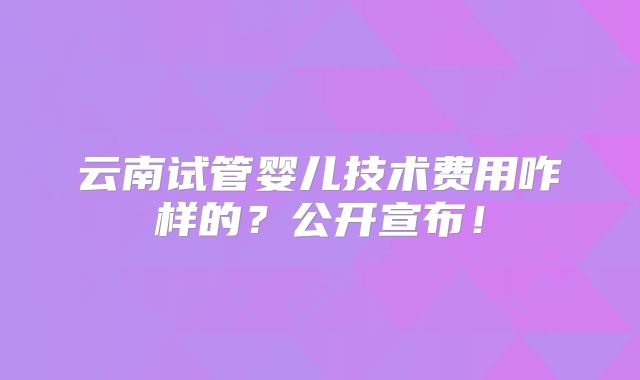 云南试管婴儿技术费用咋样的？公开宣布！