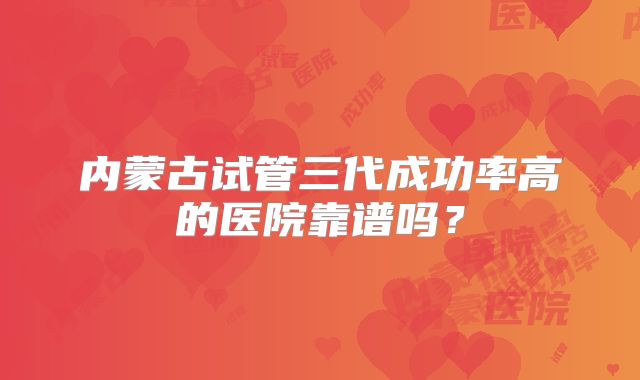 内蒙古试管三代成功率高的医院靠谱吗？