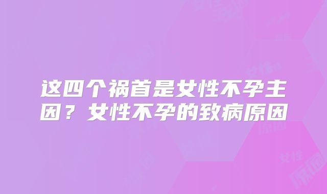 这四个祸首是女性不孕主因？女性不孕的致病原因