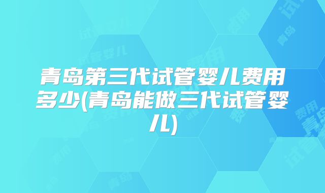 青岛第三代试管婴儿费用多少(青岛能做三代试管婴儿)