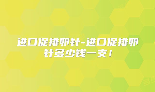 进口促排卵针-进口促排卵针多少钱一支!