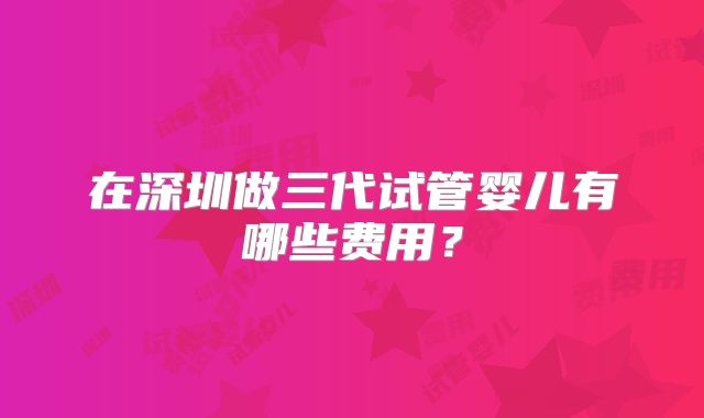 在深圳做三代试管婴儿有哪些费用？