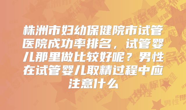 株洲市妇幼保健院市试管医院成功率排名，试管婴儿那里做比较好呢？男性在试管婴儿取精过程中应注意什么