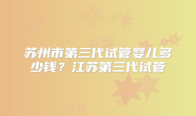 苏州市第三代试管婴儿多少钱?江苏第三代试管