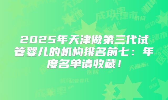 2025年天津做第三代试管婴儿的机构排名前七:年度名单请收藏!