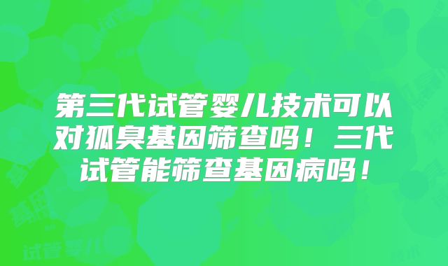 第三代试管婴儿技术可以对狐臭基因筛查吗！三代试管能筛查基因病吗！