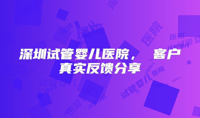深圳试管婴儿医院， 客户真实反馈分享
