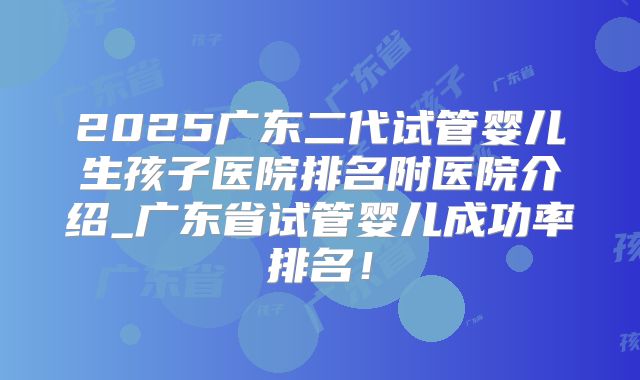 2025广东二代试管婴儿生孩子医院排名附医院介绍_广东省试管婴儿成功率排名!