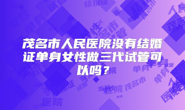 茂名市人民医院没有结婚证单身女性做三代试管可以吗?