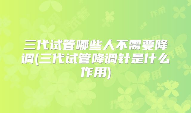 三代试管哪些人不需要降调(三代试管降调针是什么作用)