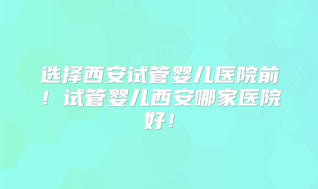 选择西安试管婴儿医院前！试管婴儿西安哪家医院好！