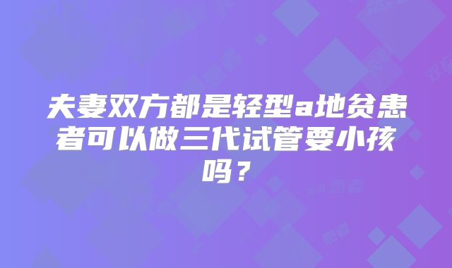 夫妻双方都是轻型a地贫患者可以做三代试管要小孩吗?