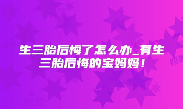 生三胎后悔了怎么办_有生三胎后悔的宝妈妈！