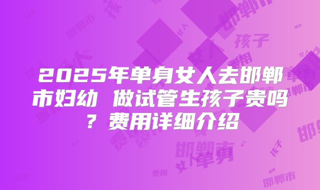 2025年单身女人去邯郸市妇幼 做试管生孩子贵吗?费用详细介绍