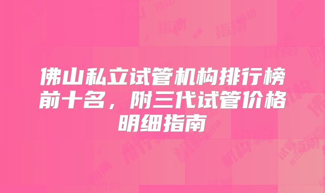 佛山私立试管机构排行榜前十名,附三代试管价格明细指南