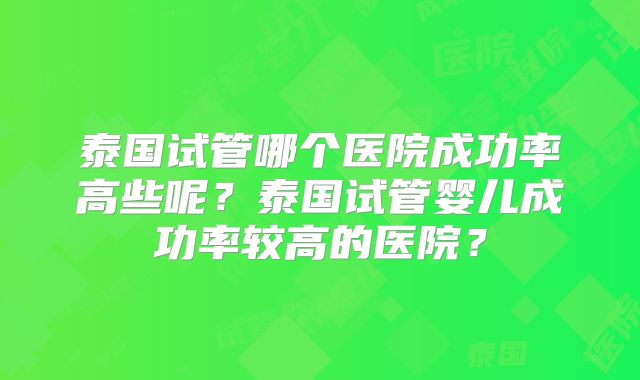 泰国试管哪个医院成功率高些呢？泰国试管婴儿成功率较高的医院？