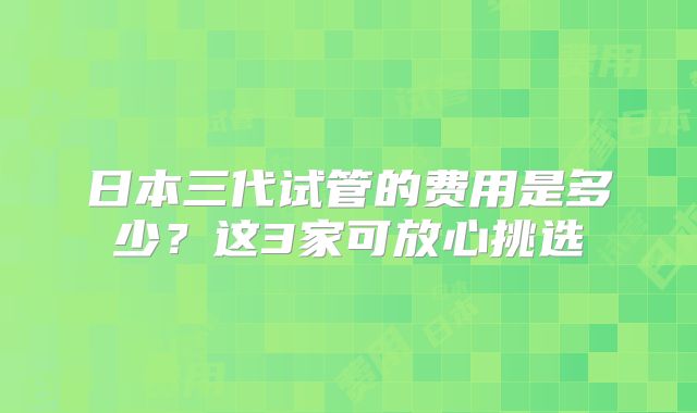 日本三代试管的费用是多少？这3家可放心挑选
