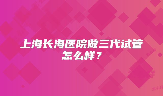 上海长海医院做三代试管怎么样?