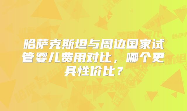 哈萨克斯坦与周边国家试管婴儿费用对比，哪个更具性价比？