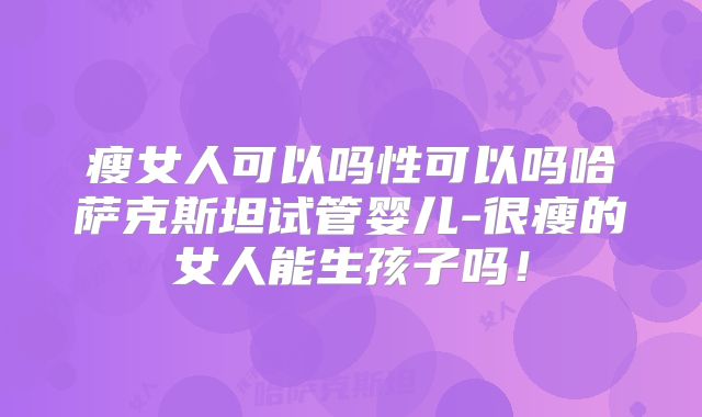 瘦女人可以吗性可以吗哈萨克斯坦试管婴儿-很瘦的女人能生孩子吗！