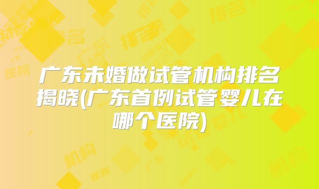 广东未婚做试管机构排名揭晓(广东首例试管婴儿在哪个医院)