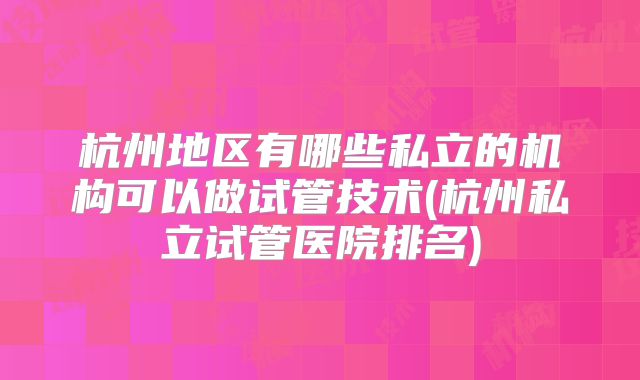 杭州地区有哪些私立的机构可以做试管技术(杭州私立试管医院排名)