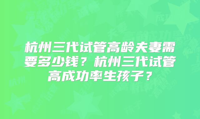杭州三代试管高龄夫妻需要多少钱？杭州三代试管高成功率生孩子？